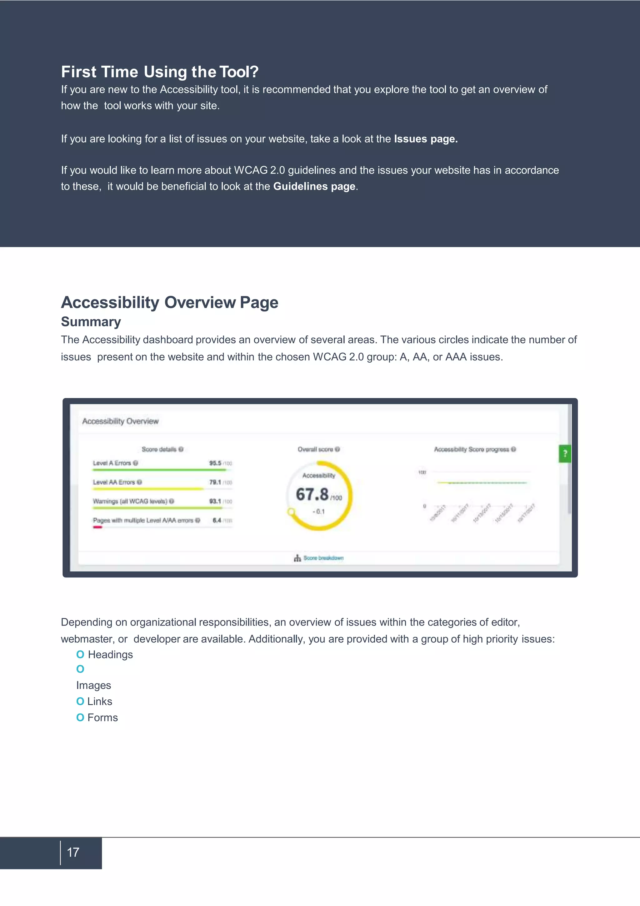 17
Accessibility Overview Page
Summary
The Accessibility dashboard provides an overview of several areas. The various circles indicate the number of
issues present on the website and within the chosen WCAG 2.0 group: A, AA, or AAA issues.
Depending on organizational responsibilities, an overview of issues within the categories of editor,
webmaster, or developer are available. Additionally, you are provided with a group of high priority issues:
O Headings
O
Images
O Links
O Forms
First Time Using the Tool?
If you are new to the Accessibility tool, it is recommended that you explore the tool to get an overview of
how the tool works with your site.
If you are looking for a list of issues on your website, take a look at the Issues page.
If you would like to learn more about WCAG 2.0 guidelines and the issues your website has in accordance
to these, it would be beneficial to look at the Guidelines page.
 
