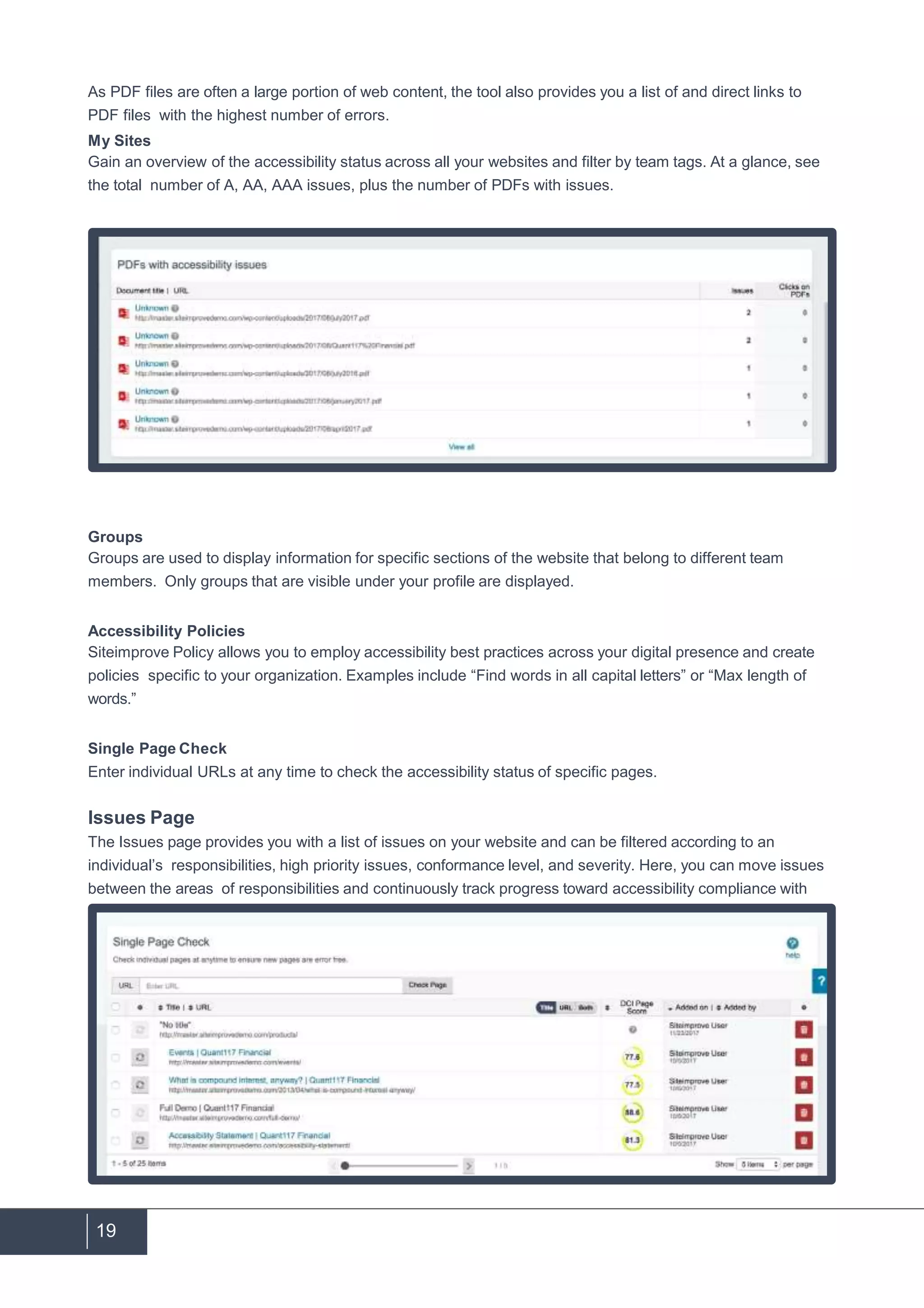 19
As PDF files are often a large portion of web content, the tool also provides you a list of and direct links to
PDF files with the highest number of errors.
My Sites
Gain an overview of the accessibility status across all your websites and filter by team tags. At a glance, see
the total number of A, AA, AAA issues, plus the number of PDFs with issues.
Groups
Groups are used to display information for specific sections of the website that belong to different team
members. Only groups that are visible under your profile are displayed.
Accessibility Policies
Siteimprove Policy allows you to employ accessibility best practices across your digital presence and create
policies specific to your organization. Examples include “Find words in all capital letters” or “Max length of
words.”
Single Page Check
Enter individual URLs at any time to check the accessibility status of specific pages.
Issues Page
The Issues page provides you with a list of issues on your website and can be filtered according to an
individual’s responsibilities, high priority issues, conformance level, and severity. Here, you can move issues
between the areas of responsibilities and continuously track progress toward accessibility compliance with
the dynamic progress bar.
 