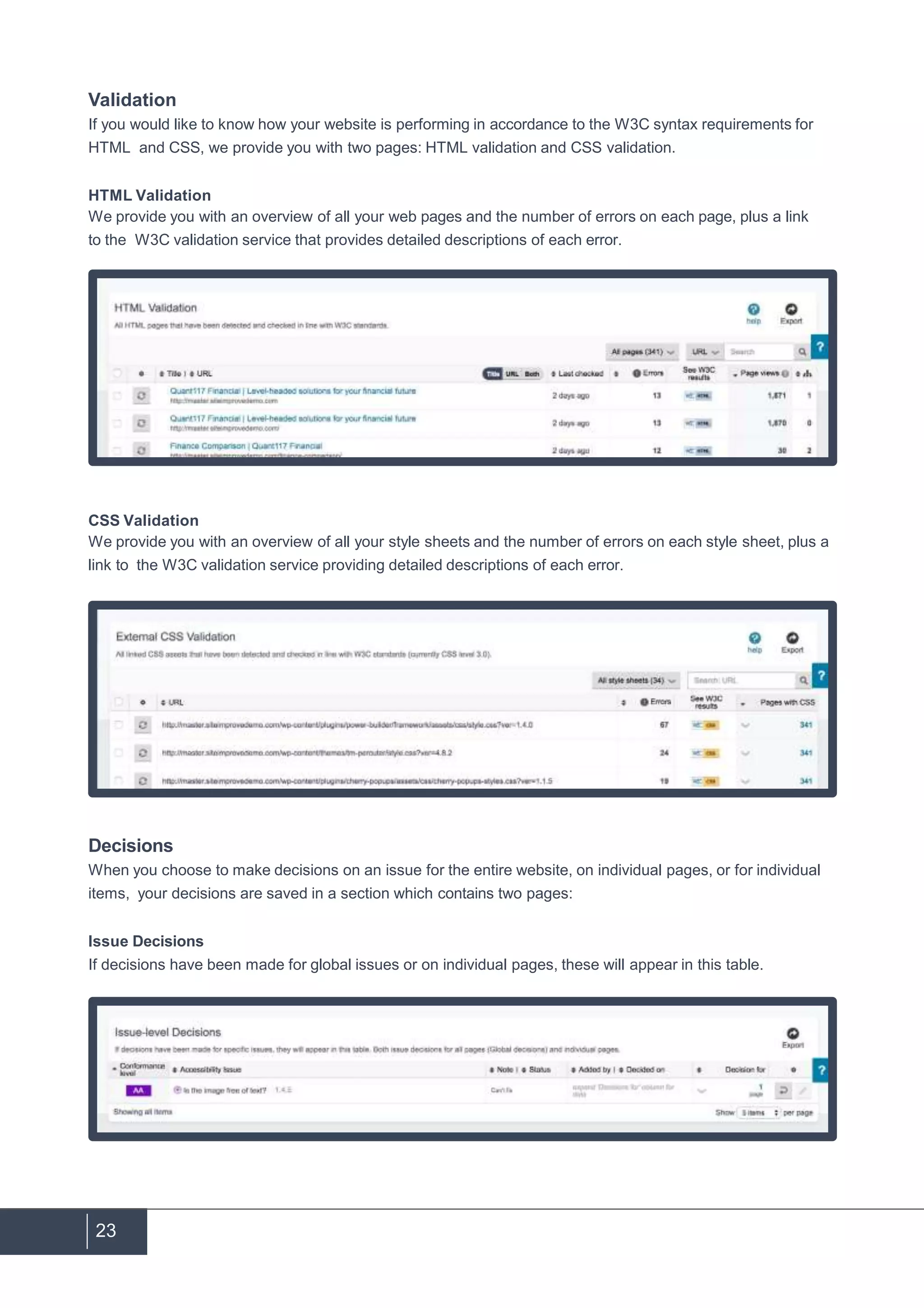23
Validation
If you would like to know how your website is performing in accordance to the W3C syntax requirements for
HTML and CSS, we provide you with two pages: HTML validation and CSS validation.
HTML Validation
We provide you with an overview of all your web pages and the number of errors on each page, plus a link
to the W3C validation service that provides detailed descriptions of each error.
CSS Validation
We provide you with an overview of all your style sheets and the number of errors on each style sheet, plus a
link to the W3C validation service providing detailed descriptions of each error.
Decisions
When you choose to make decisions on an issue for the entire website, on individual pages, or for individual
items, your decisions are saved in a section which contains two pages:
Issue Decisions
If decisions have been made for global issues or on individual pages, these will appear in this table.
 