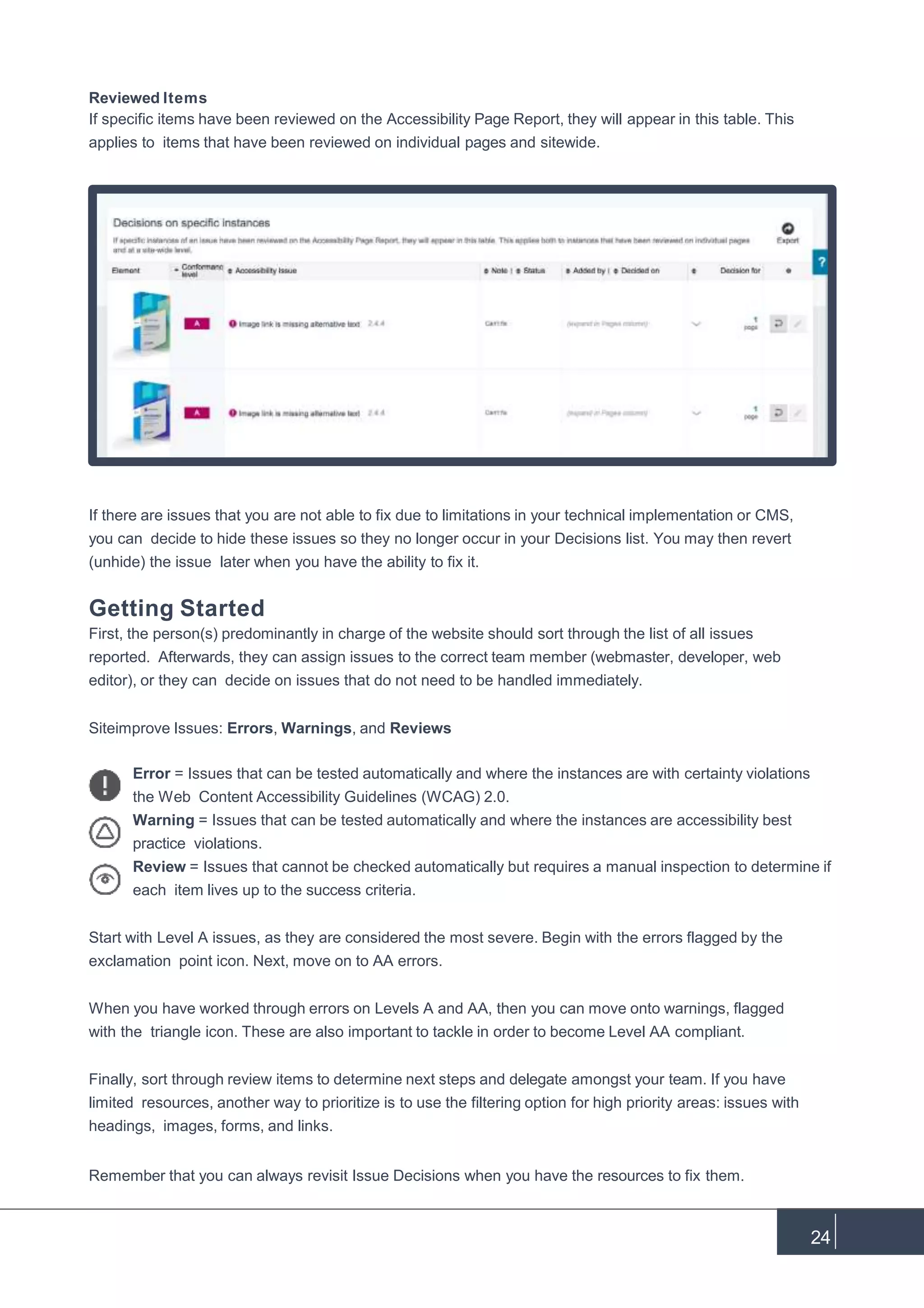 Reviewed Items
If specific items have been reviewed on the Accessibility Page Report, they will appear in this table. This
applies to items that have been reviewed on individual pages and sitewide.
If there are issues that you are not able to fix due to limitations in your technical implementation or CMS,
you can decide to hide these issues so they no longer occur in your Decisions list. You may then revert
(unhide) the issue later when you have the ability to fix it.
Getting Started
First, the person(s) predominantly in charge of the website should sort through the list of all issues
reported. Afterwards, they can assign issues to the correct team member (webmaster, developer, web
editor), or they can decide on issues that do not need to be handled immediately.
Siteimprove Issues: Errors, Warnings, and Reviews
Error = Issues that can be tested automatically and where the instances are with certainty violations
the Web Content Accessibility Guidelines (WCAG) 2.0.
Warning = Issues that can be tested automatically and where the instances are accessibility best
practice violations.
Review = Issues that cannot be checked automatically but requires a manual inspection to determine if
each item lives up to the success criteria.
Start with Level A issues, as they are considered the most severe. Begin with the errors flagged by the
exclamation point icon. Next, move on to AA errors.
When you have worked through errors on Levels A and AA, then you can move onto warnings, flagged
with the triangle icon. These are also important to tackle in order to become Level AA compliant.
Finally, sort through review items to determine next steps and delegate amongst your team. If you have
limited resources, another way to prioritize is to use the filtering option for high priority areas: issues with
headings, images, forms, and links.
Remember that you can always revisit Issue Decisions when you have the resources to fix them.
24
 