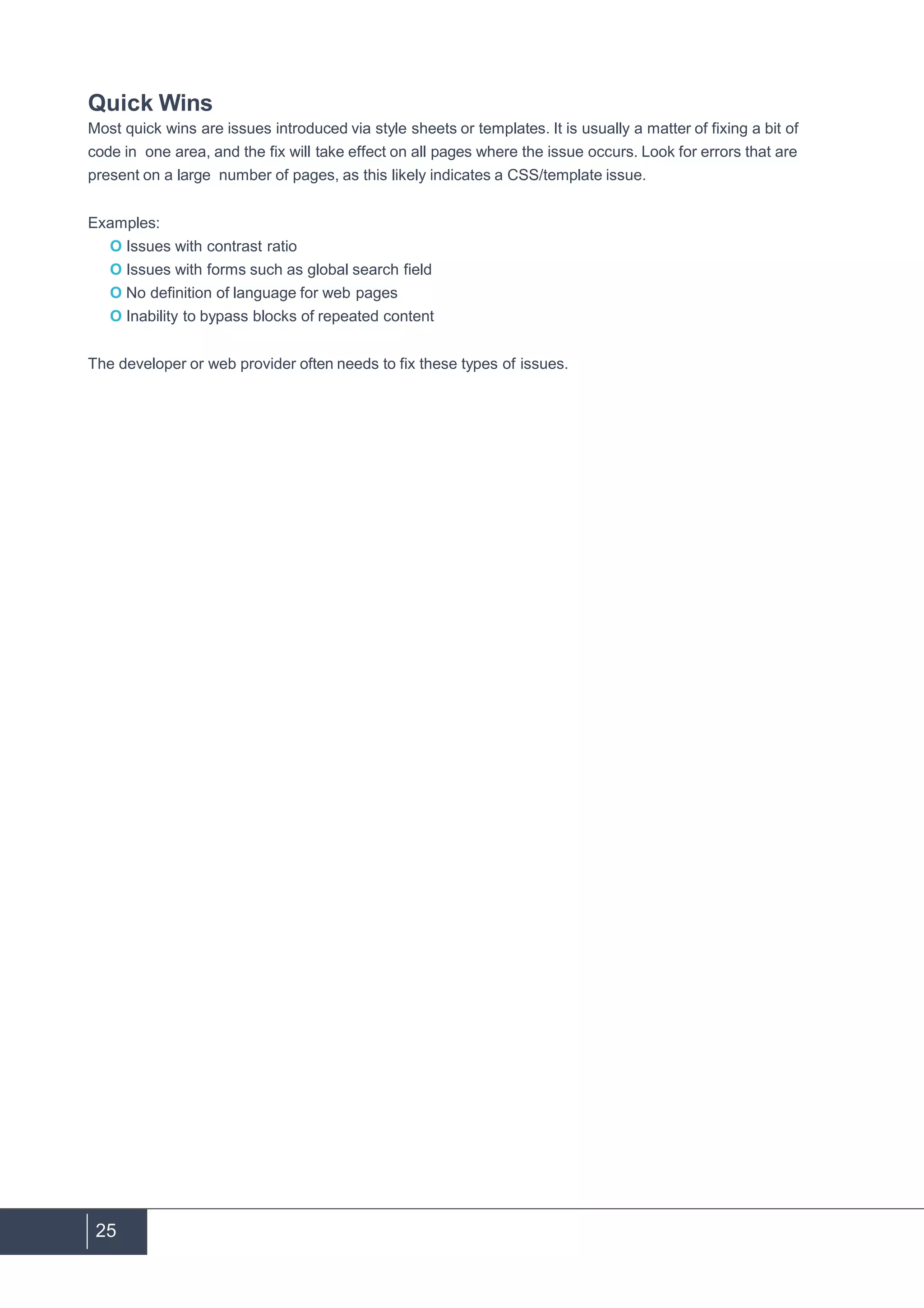 25
Quick Wins
Most quick wins are issues introduced via style sheets or templates. It is usually a matter of fixing a bit of
code in one area, and the fix will take effect on all pages where the issue occurs. Look for errors that are
present on a large number of pages, as this likely indicates a CSS/template issue.
Examples:
O Issues with contrast ratio
O Issues with forms such as global search field
O No definition of language for web pages
O Inability to bypass blocks of repeated content
The developer or web provider often needs to fix these types of issues.
 