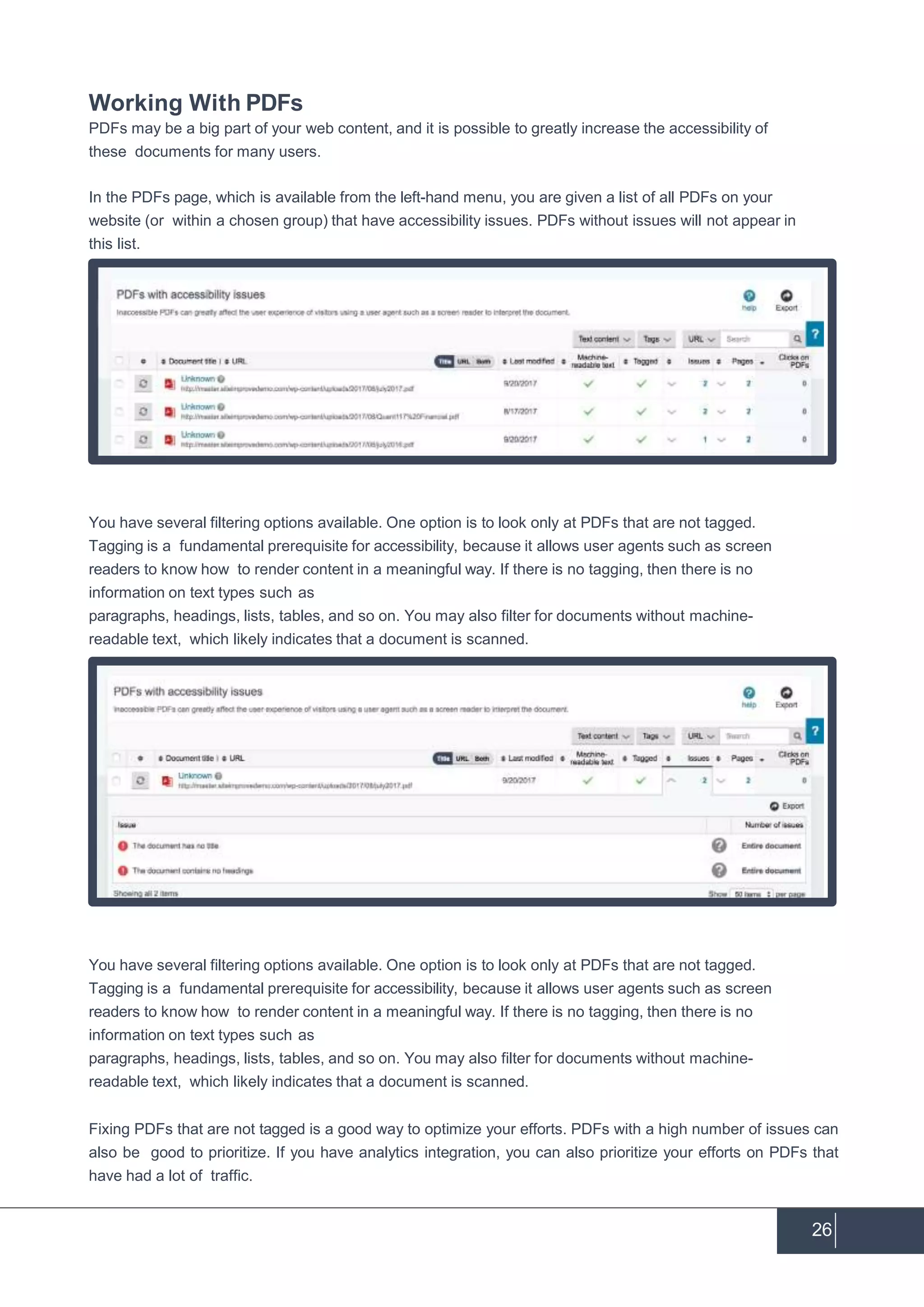 Working With PDFs
PDFs may be a big part of your web content, and it is possible to greatly increase the accessibility of
these documents for many users.
In the PDFs page, which is available from the left-hand menu, you are given a list of all PDFs on your
website (or within a chosen group) that have accessibility issues. PDFs without issues will not appear in
this list.
You have several filtering options available. One option is to look only at PDFs that are not tagged.
Tagging is a fundamental prerequisite for accessibility, because it allows user agents such as screen
readers to know how to render content in a meaningful way. If there is no tagging, then there is no
information on text types such as
paragraphs, headings, lists, tables, and so on. You may also filter for documents without machine-
readable text, which likely indicates that a document is scanned.
You have several filtering options available. One option is to look only at PDFs that are not tagged.
Tagging is a fundamental prerequisite for accessibility, because it allows user agents such as screen
readers to know how to render content in a meaningful way. If there is no tagging, then there is no
information on text types such as
paragraphs, headings, lists, tables, and so on. You may also filter for documents without machine-
readable text, which likely indicates that a document is scanned.
Fixing PDFs that are not tagged is a good way to optimize your efforts. PDFs with a high number of issues can
also be good to prioritize. If you have analytics integration, you can also prioritize your efforts on PDFs that
have had a lot of traffic.
26
 