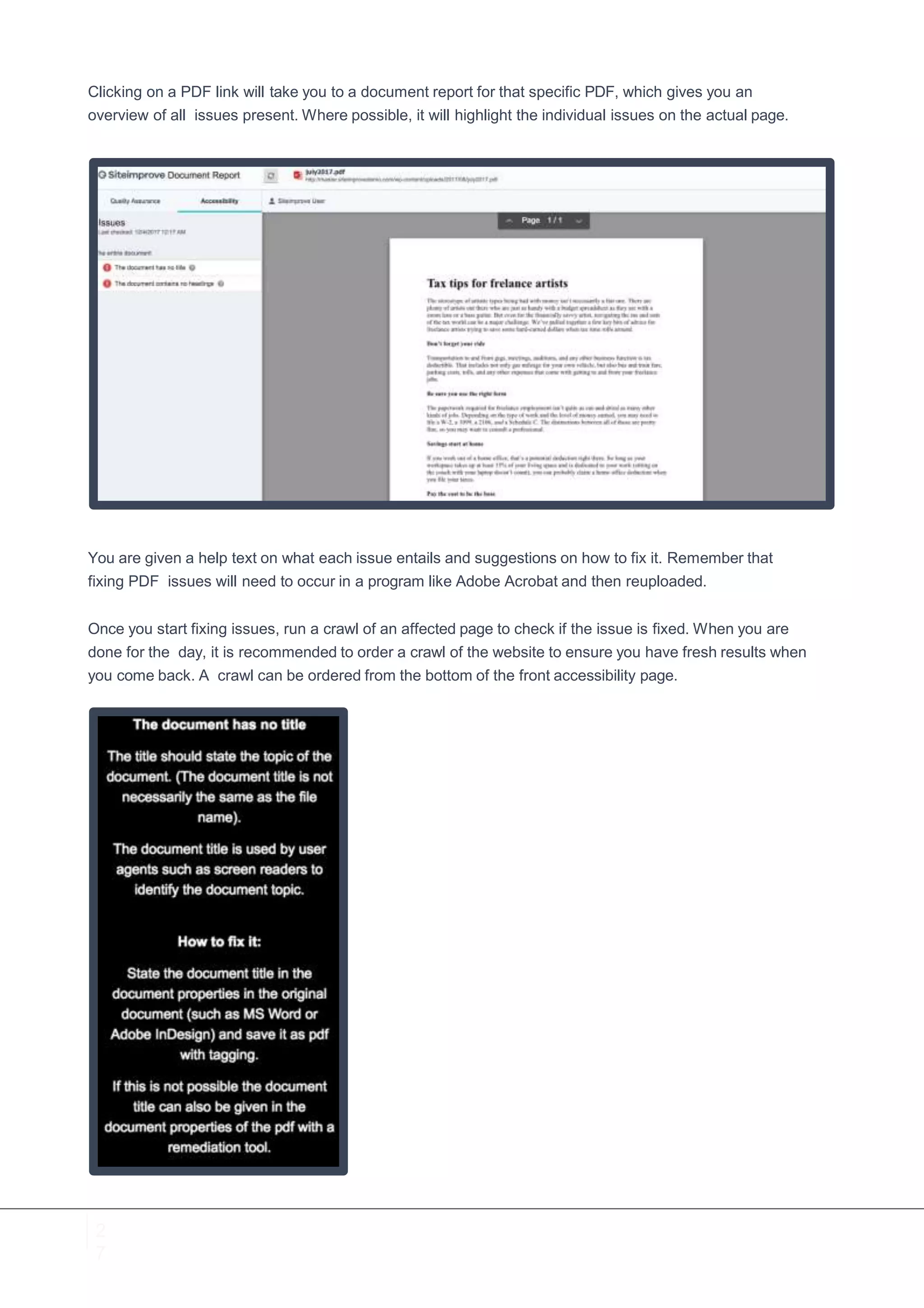 2
7
Clicking on a PDF link will take you to a document report for that specific PDF, which gives you an
overview of all issues present. Where possible, it will highlight the individual issues on the actual page.
You are given a help text on what each issue entails and suggestions on how to fix it. Remember that
fixing PDF issues will need to occur in a program like Adobe Acrobat and then reuploaded.
Once you start fixing issues, run a crawl of an affected page to check if the issue is fixed. When you are
done for the day, it is recommended to order a crawl of the website to ensure you have fresh results when
you come back. A crawl can be ordered from the bottom of the front accessibility page.
 