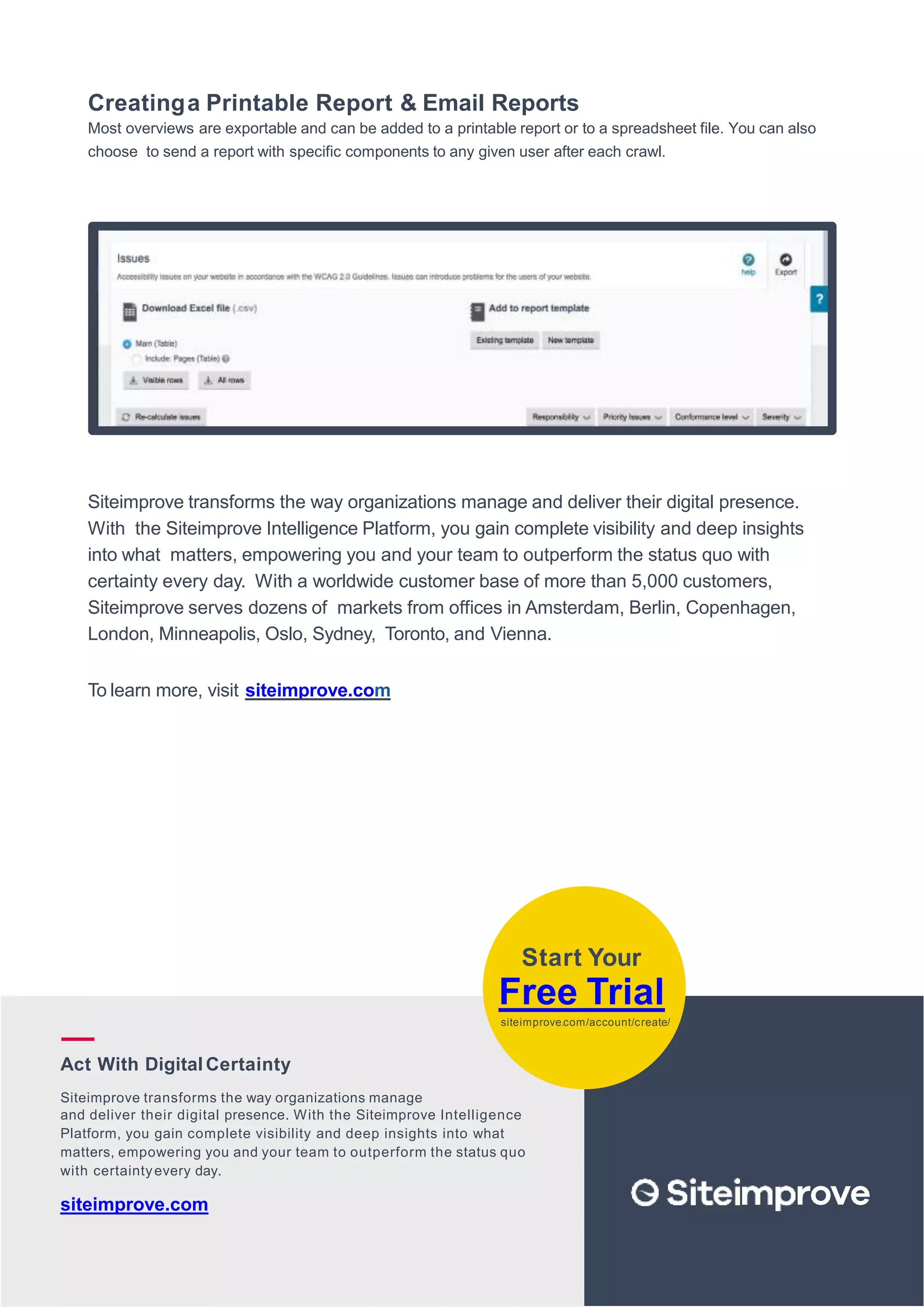 2
8
Creatinga Printable Report & Email Reports
Most overviews are exportable and can be added to a printable report or to a spreadsheet file. You can also
choose to send a report with specific components to any given user after each crawl.
Siteimprove transforms the way organizations manage and deliver their digital presence.
With the Siteimprove Intelligence Platform, you gain complete visibility and deep insights
into what matters, empowering you and your team to outperform the status quo with
certainty every day. With a worldwide customer base of more than 5,000 customers,
Siteimprove serves dozens of markets from offices in Amsterdam, Berlin, Copenhagen,
London, Minneapolis, Oslo, Sydney, Toronto, and Vienna.
To learn more, visit siteimprove.com
Start Your
Free Trial
siteimprove.com/account/create/
Act With DigitalCertainty
Siteimprove transforms the way organizations manage
and deliver their digital presence. With the Siteimprove Intelligence
Platform, you gain complete visibility and deep insights into what
matters, empowering you and your team to outperform the status quo
with certaintyevery day.
siteimprove.com
 