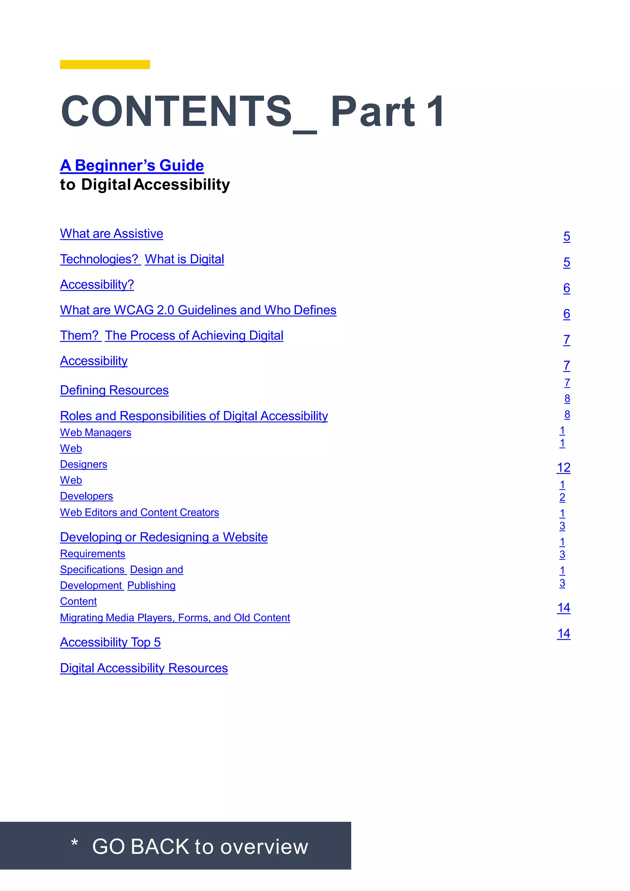 CONTENTS_ Part 1
* GO BACK to overview
A Beginner’s Guide
to DigitalAccessibility
What are Assistive
Technologies? What is Digital
Accessibility?
What are WCAG 2.0 Guidelines and Who Defines
Them? The Process of Achieving Digital
Accessibility
Defining Resources
Roles and Responsibilities of Digital Accessibility
Web Managers
Web
Designers
Web
Developers
Web Editors and Content Creators
Developing or Redesigning a Website
Requirements
Specifications Design and
Development Publishing
Content
Migrating Media Players, Forms, and Old Content
Accessibility Top 5
Digital Accessibility Resources
5
5
6
6
7
7
7
8
8
1
1
12
1
2
1
3
1
3
1
3
14
14
 