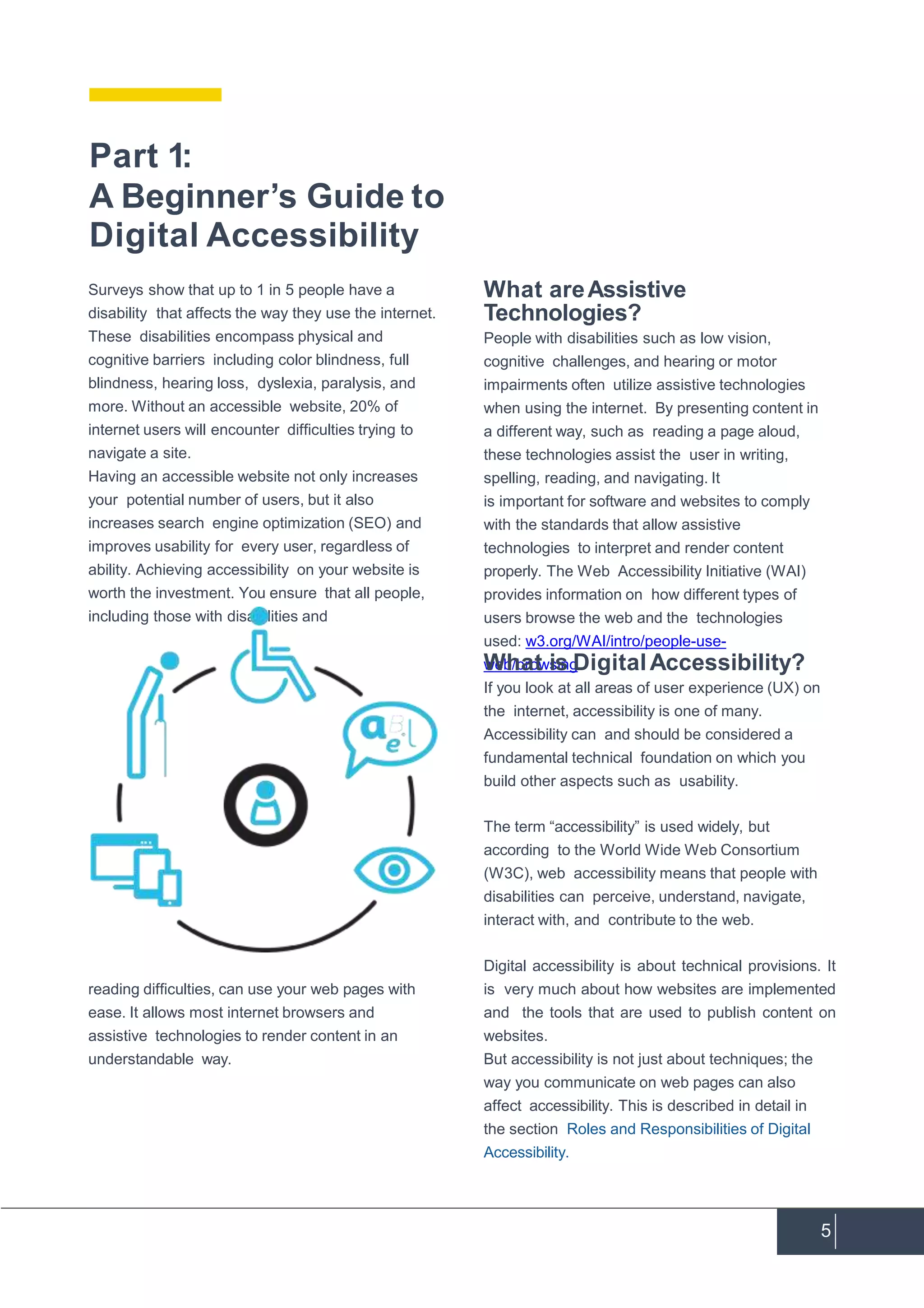 5
Having an accessible website not only increases
your potential number of users, but it also
increases search engine optimization (SEO) and
improves usability for every user, regardless of
ability. Achieving accessibility on your website is
worth the investment. You ensure that all people,
including those with disabilities and
reading difficulties, can use your web pages with
ease. It allows most internet browsers and
assistive technologies to render content in an
understandable way.
What areAssistive
Technologies?
People with disabilities such as low vision,
cognitive challenges, and hearing or motor
impairments often utilize assistive technologies
when using the internet. By presenting content in
a different way, such as reading a page aloud,
these technologies assist the user in writing,
spelling, reading, and navigating. It
is important for software and websites to comply
with the standards that allow assistive
technologies to interpret and render content
properly. The Web Accessibility Initiative (WAI)
provides information on how different types of
users browse the web and the technologies
used: w3.org/WAI/intro/people-use-
web/browsing.What is DigitalAccessibility?
If you look at all areas of user experience (UX) on
the internet, accessibility is one of many.
Accessibility can and should be considered a
fundamental technical foundation on which you
build other aspects such as usability.
The term “accessibility” is used widely, but
according to the World Wide Web Consortium
(W3C), web accessibility means that people with
disabilities can perceive, understand, navigate,
interact with, and contribute to the web.
Digital accessibility is about technical provisions. It
is very much about how websites are implemented
and the tools that are used to publish content on
websites.
But accessibility is not just about techniques; the
way you communicate on web pages can also
affect accessibility. This is described in detail in
the section Roles and Responsibilities of Digital
Accessibility.
Part 1:
A Beginner’s Guide to
Digital Accessibility
Surveys show that up to 1 in 5 people have a
disability that affects the way they use the internet.
These disabilities encompass physical and
cognitive barriers including color blindness, full
blindness, hearing loss, dyslexia, paralysis, and
more. Without an accessible website, 20% of
internet users will encounter difficulties trying to
navigate a site.
 