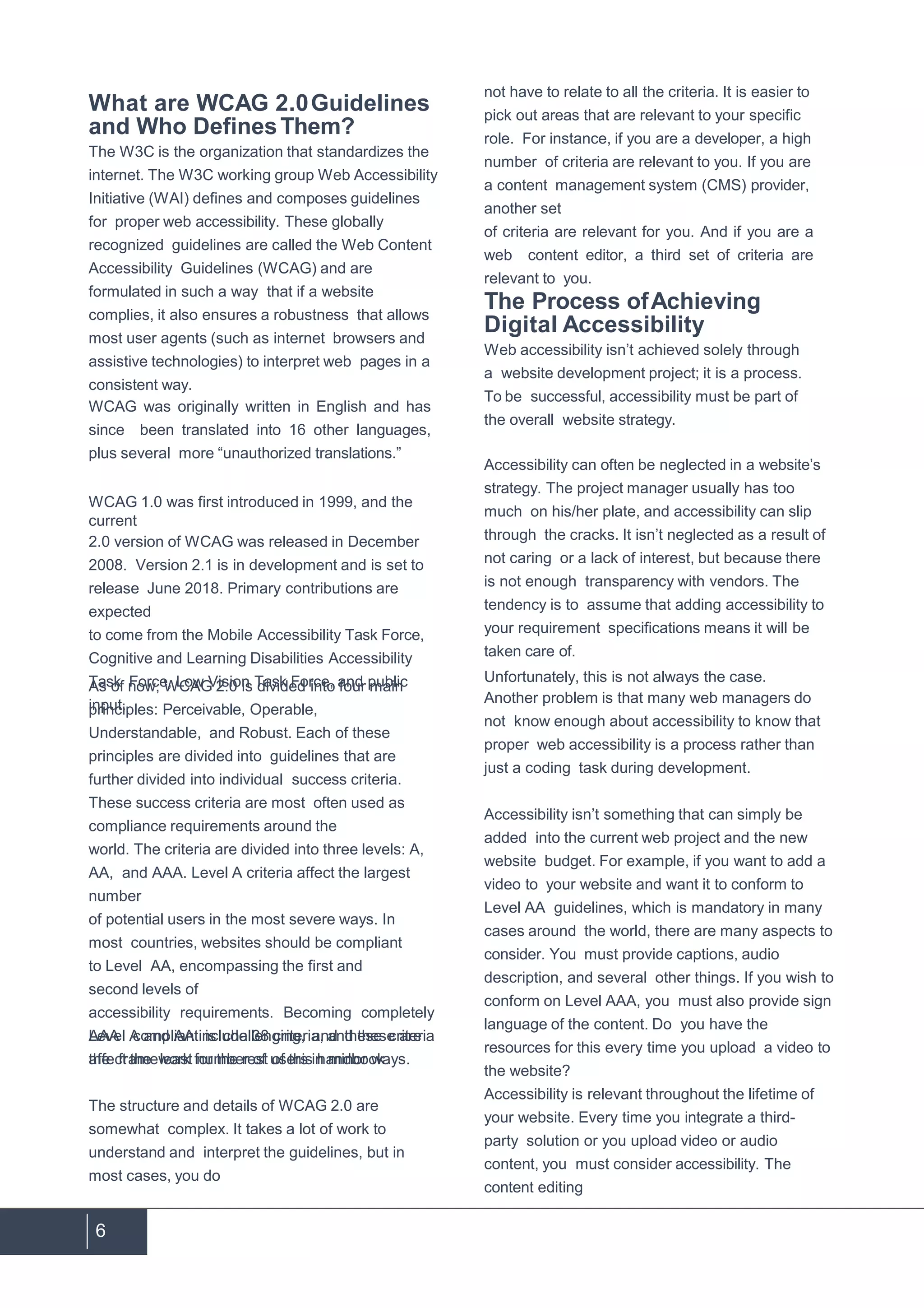 6
What are WCAG 2.0Guidelines
and Who DefinesThem?
The W3C is the organization that standardizes the
internet. The W3C working group Web Accessibility
Initiative (WAI) defines and composes guidelines
for proper web accessibility. These globally
recognized guidelines are called the Web Content
Accessibility Guidelines (WCAG) and are
formulated in such a way that if a website
complies, it also ensures a robustness that allows
most user agents (such as internet browsers and
assistive technologies) to interpret web pages in a
consistent way.
WCAG was originally written in English and has
since been translated into 16 other languages,
plus several more “unauthorized translations.”
WCAG 1.0 was first introduced in 1999, and the
current
2.0 version of WCAG was released in December
2008. Version 2.1 is in development and is set to
release June 2018. Primary contributions are
expected
to come from the Mobile Accessibility Task Force,
Cognitive and Learning Disabilities Accessibility
Task Force, Low Vision Task Force, and public
input.
As of now, WCAG 2.0 is divided into four main
principles: Perceivable, Operable,
Understandable, and Robust. Each of these
principles are divided into guidelines that are
further divided into individual success criteria.
These success criteria are most often used as
compliance requirements around the
world. The criteria are divided into three levels: A,
AA, and AAA. Level A criteria affect the largest
number
of potential users in the most severe ways. In
most countries, websites should be compliant
to Level AA, encompassing the first and
second levels of
accessibility requirements. Becoming completely
AAA compliant is challenging, and these criteria
affect the least number of users in minor ways.
Level A and AA include 38 criteria, and these are
the framework for the rest of this handbook.
The structure and details of WCAG 2.0 are
somewhat complex. It takes a lot of work to
understand and interpret the guidelines, but in
most cases, you do
not have to relate to all the criteria. It is easier to
pick out areas that are relevant to your specific
role. For instance, if you are a developer, a high
number of criteria are relevant to you. If you are
a content management system (CMS) provider,
another set
of criteria are relevant for you. And if you are a
web content editor, a third set of criteria are
relevant to you.
The Process ofAchieving
Digital Accessibility
Web accessibility isn’t achieved solely through
a website development project; it is a process.
To be successful, accessibility must be part of
the overall website strategy.
Accessibility can often be neglected in a website’s
strategy. The project manager usually has too
much on his/her plate, and accessibility can slip
through the cracks. It isn’t neglected as a result of
not caring or a lack of interest, but because there
is not enough transparency with vendors. The
tendency is to assume that adding accessibility to
your requirement specifications means it will be
taken care of.
Unfortunately, this is not always the case.
Another problem is that many web managers do
not know enough about accessibility to know that
proper web accessibility is a process rather than
just a coding task during development.
Accessibility isn’t something that can simply be
added into the current web project and the new
website budget. For example, if you want to add a
video to your website and want it to conform to
Level AA guidelines, which is mandatory in many
cases around the world, there are many aspects to
consider. You must provide captions, audio
description, and several other things. If you wish to
conform on Level AAA, you must also provide sign
language of the content. Do you have the
resources for this every time you upload a video to
the website?
Accessibility is relevant throughout the lifetime of
your website. Every time you integrate a third-
party solution or you upload video or audio
content, you must consider accessibility. The
content editing
 