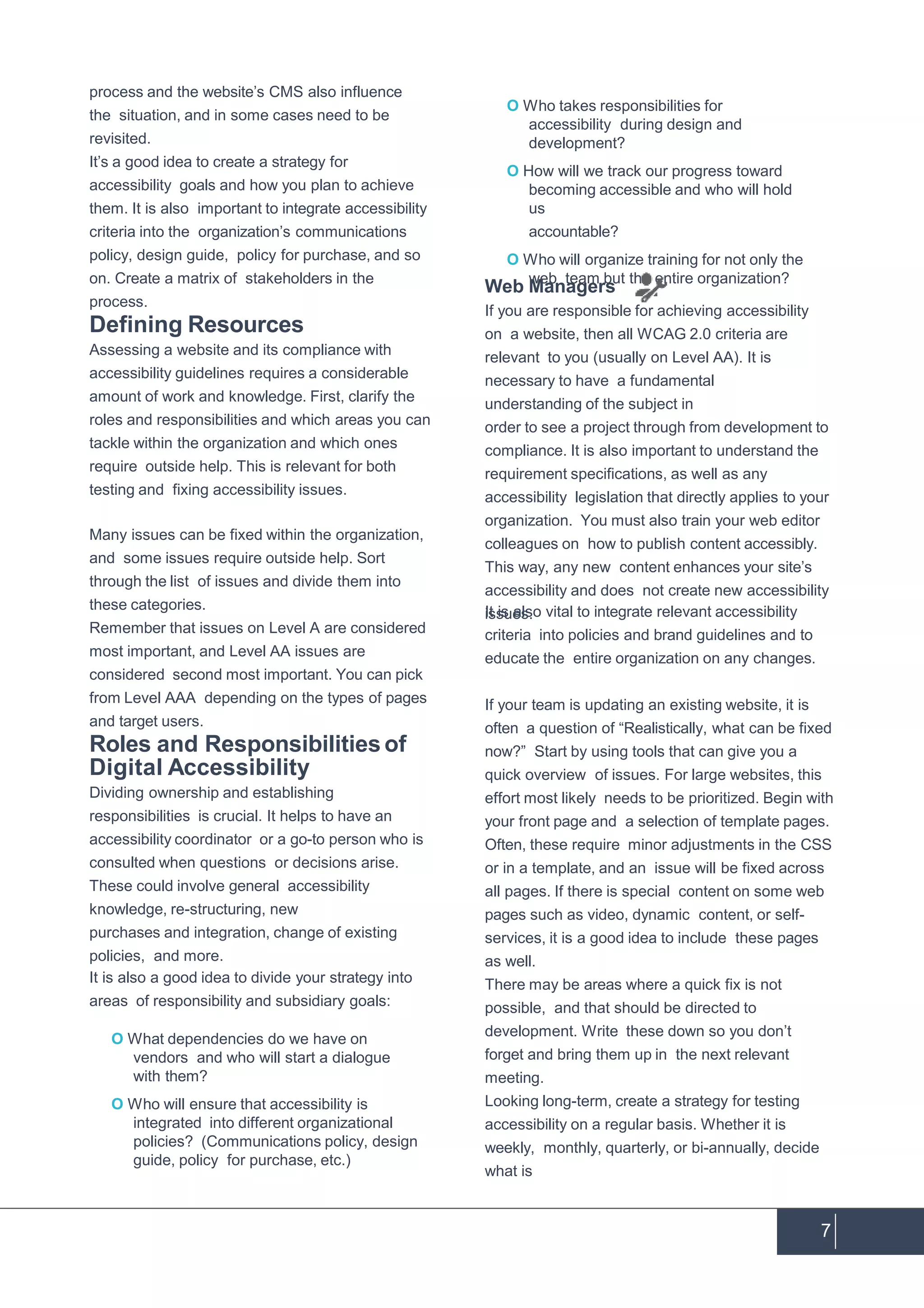 7
process and the website’s CMS also influence
the situation, and in some cases need to be
revisited.
It’s a good idea to create a strategy for
accessibility goals and how you plan to achieve
them. It is also important to integrate accessibility
criteria into the organization’s communications
policy, design guide, policy for purchase, and so
on. Create a matrix of stakeholders in the
process.
Defining Resources
Assessing a website and its compliance with
accessibility guidelines requires a considerable
amount of work and knowledge. First, clarify the
roles and responsibilities and which areas you can
tackle within the organization and which ones
require outside help. This is relevant for both
testing and fixing accessibility issues.
Many issues can be fixed within the organization,
and some issues require outside help. Sort
through the list of issues and divide them into
these categories.
Remember that issues on Level A are considered
most important, and Level AA issues are
considered second most important. You can pick
from Level AAA depending on the types of pages
and target users.
Roles and Responsibilitiesof
Digital Accessibility
Dividing ownership and establishing
responsibilities is crucial. It helps to have an
accessibility coordinator or a go-to person who is
consulted when questions or decisions arise.
These could involve general accessibility
knowledge, re-structuring, new
purchases and integration, change of existing
policies, and more.
It is also a good idea to divide your strategy into
areas of responsibility and subsidiary goals:
O What dependencies do we have on
vendors and who will start a dialogue
with them?
O Who will ensure that accessibility is
integrated into different organizational
policies? (Communications policy, design
guide, policy for purchase, etc.)
O Who takes responsibilities for
accessibility during design and
development?
O How will we track our progress toward
becoming accessible and who will hold
us
accountable?
O Who will organize training for not only the
web team but the entire organization?
Web Managers
If you are responsible for achieving accessibility
on a website, then all WCAG 2.0 criteria are
relevant to you (usually on Level AA). It is
necessary to have a fundamental
understanding of the subject in
order to see a project through from development to
compliance. It is also important to understand the
requirement specifications, as well as any
accessibility legislation that directly applies to your
organization. You must also train your web editor
colleagues on how to publish content accessibly.
This way, any new content enhances your site’s
accessibility and does not create new accessibility
issues.It is also vital to integrate relevant accessibility
criteria into policies and brand guidelines and to
educate the entire organization on any changes.
If your team is updating an existing website, it is
often a question of “Realistically, what can be fixed
now?” Start by using tools that can give you a
quick overview of issues. For large websites, this
effort most likely needs to be prioritized. Begin with
your front page and a selection of template pages.
Often, these require minor adjustments in the CSS
or in a template, and an issue will be fixed across
all pages. If there is special content on some web
pages such as video, dynamic content, or self-
services, it is a good idea to include these pages
as well.
There may be areas where a quick fix is not
possible, and that should be directed to
development. Write these down so you don’t
forget and bring them up in the next relevant
meeting.
Looking long-term, create a strategy for testing
accessibility on a regular basis. Whether it is
weekly, monthly, quarterly, or bi-annually, decide
what is
 