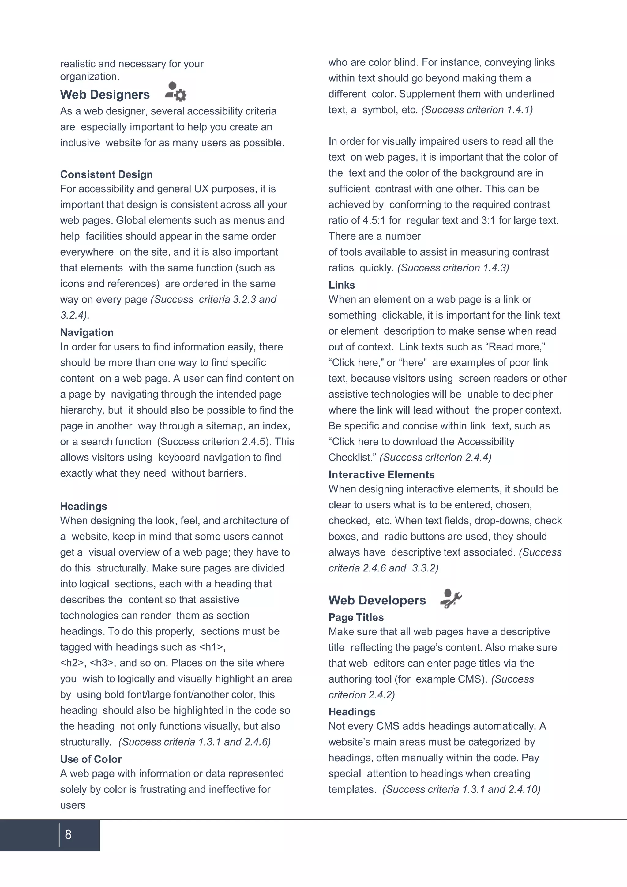 8
realistic and necessary for your
organization.
Web Designers
As a web designer, several accessibility criteria
are especially important to help you create an
inclusive website for as many users as possible.
Consistent Design
For accessibility and general UX purposes, it is
important that design is consistent across all your
web pages. Global elements such as menus and
help facilities should appear in the same order
everywhere on the site, and it is also important
that elements with the same function (such as
icons and references) are ordered in the same
way on every page (Success criteria 3.2.3 and
3.2.4).
Navigation
In order for users to find information easily, there
should be more than one way to find specific
content on a web page. A user can find content on
a page by navigating through the intended page
hierarchy, but it should also be possible to find the
page in another way through a sitemap, an index,
or a search function (Success criterion 2.4.5). This
allows visitors using keyboard navigation to find
exactly what they need without barriers.
Headings
When designing the look, feel, and architecture of
a website, keep in mind that some users cannot
get a visual overview of a web page; they have to
do this structurally. Make sure pages are divided
into logical sections, each with a heading that
describes the content so that assistive
technologies can render them as section
headings. To do this properly, sections must be
tagged with headings such as <h1>,
<h2>, <h3>, and so on. Places on the site where
you wish to logically and visually highlight an area
by using bold font/large font/another color, this
heading should also be highlighted in the code so
the heading not only functions visually, but also
structurally. (Success criteria 1.3.1 and 2.4.6)
Use of Color
A web page with information or data represented
solely by color is frustrating and ineffective for
users
who are color blind. For instance, conveying links
within text should go beyond making them a
different color. Supplement them with underlined
text, a symbol, etc. (Success criterion 1.4.1)
In order for visually impaired users to read all the
text on web pages, it is important that the color of
the text and the color of the background are in
sufficient contrast with one other. This can be
achieved by conforming to the required contrast
ratio of 4.5:1 for regular text and 3:1 for large text.
There are a number
of tools available to assist in measuring contrast
ratios quickly. (Success criterion 1.4.3)
Links
When an element on a web page is a link or
something clickable, it is important for the link text
or element description to make sense when read
out of context. Link texts such as “Read more,”
“Click here,” or “here” are examples of poor link
text, because visitors using screen readers or other
assistive technologies will be unable to decipher
where the link will lead without the proper context.
Be specific and concise within link text, such as
“Click here to download the Accessibility
Checklist.” (Success criterion 2.4.4)
Interactive Elements
When designing interactive elements, it should be
clear to users what is to be entered, chosen,
checked, etc. When text fields, drop-downs, check
boxes, and radio buttons are used, they should
always have descriptive text associated. (Success
criteria 2.4.6 and 3.3.2)
Web Developers
Page Titles
Make sure that all web pages have a descriptive
title reflecting the page’s content. Also make sure
that web editors can enter page titles via the
authoring tool (for example CMS). (Success
criterion 2.4.2)
Headings
Not every CMS adds headings automatically. A
website’s main areas must be categorized by
headings, often manually within the code. Pay
special attention to headings when creating
templates. (Success criteria 1.3.1 and 2.4.10)
 