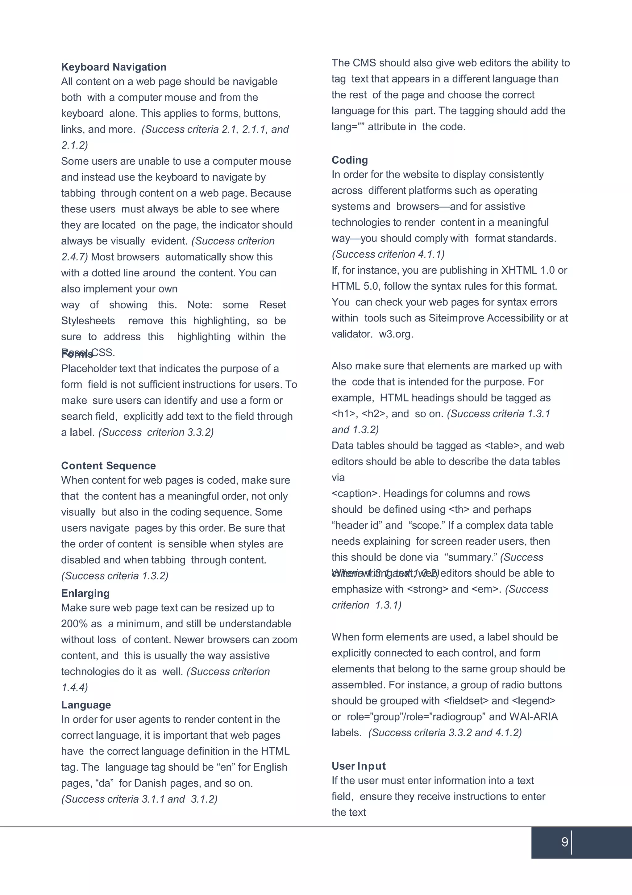 9
Keyboard Navigation
All content on a web page should be navigable
both with a computer mouse and from the
keyboard alone. This applies to forms, buttons,
links, and more. (Success criteria 2.1, 2.1.1, and
2.1.2)
Some users are unable to use a computer mouse
and instead use the keyboard to navigate by
tabbing through content on a web page. Because
these users must always be able to see where
they are located on the page, the indicator should
always be visually evident. (Success criterion
2.4.7) Most browsers automatically show this
with a dotted line around the content. You can
also implement your own
way of showing this. Note: some Reset
Stylesheets remove this highlighting, so be
sure to address this highlighting within the
Reset CSS.Forms
Placeholder text that indicates the purpose of a
form field is not sufficient instructions for users. To
make sure users can identify and use a form or
search field, explicitly add text to the field through
a label. (Success criterion 3.3.2)
Content Sequence
When content for web pages is coded, make sure
that the content has a meaningful order, not only
visually but also in the coding sequence. Some
users navigate pages by this order. Be sure that
the order of content is sensible when styles are
disabled and when tabbing through content.
(Success criteria 1.3.2)
Enlarging
Make sure web page text can be resized up to
200% as a minimum, and still be understandable
without loss of content. Newer browsers can zoom
content, and this is usually the way assistive
technologies do it as well. (Success criterion
1.4.4)
Language
In order for user agents to render content in the
correct language, it is important that web pages
have the correct language definition in the HTML
tag. The language tag should be “en” for English
pages, “da” for Danish pages, and so on.
(Success criteria 3.1.1 and 3.1.2)
The CMS should also give web editors the ability to
tag text that appears in a different language than
the rest of the page and choose the correct
language for this part. The tagging should add the
lang=”” attribute in the code.
Coding
In order for the website to display consistently
across different platforms such as operating
systems and browsers—and for assistive
technologies to render content in a meaningful
way—you should comply with format standards.
(Success criterion 4.1.1)
If, for instance, you are publishing in XHTML 1.0 or
HTML 5.0, follow the syntax rules for this format.
You can check your web pages for syntax errors
within tools such as Siteimprove Accessibility or at
validator. w3.org.
Also make sure that elements are marked up with
the code that is intended for the purpose. For
example, HTML headings should be tagged as
<h1>, <h2>, and so on. (Success criteria 1.3.1
and 1.3.2)
Data tables should be tagged as <table>, and web
editors should be able to describe the data tables
via
<caption>. Headings for columns and rows
should be defined using <th> and perhaps
“header id” and “scope.” If a complex data table
needs explaining for screen reader users, then
this should be done via “summary.” (Success
criteria 1.3.1 and 1.3.2)When writing text, web editors should be able to
emphasize with <strong> and <em>. (Success
criterion 1.3.1)
When form elements are used, a label should be
explicitly connected to each control, and form
elements that belong to the same group should be
assembled. For instance, a group of radio buttons
should be grouped with <fieldset> and <legend>
or role=”group”/role=”radiogroup” and WAI-ARIA
labels. (Success criteria 3.3.2 and 4.1.2)
User Input
If the user must enter information into a text
field, ensure they receive instructions to enter
the text
 