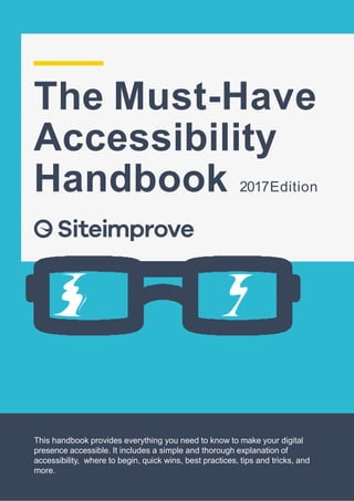 The Must-Have
Accessibility
Handbook 2017Edition
This handbook provides everything you need to know to make your digital
presence accessible. It includes a simple and thorough explanation of
accessibility, where to begin, quick wins, best practices, tips and tricks, and
more.
 