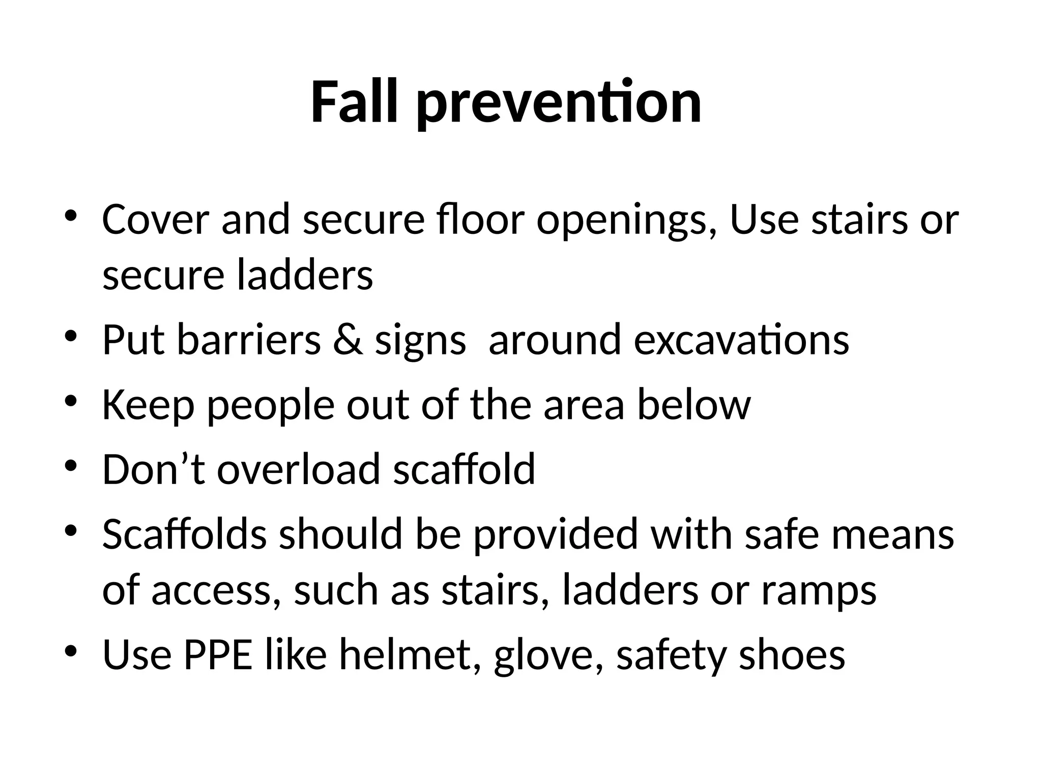 Fall prevention
• Cover and secure floor openings, Use stairs or
secure ladders
• Put barriers & signs around excavations
• Keep people out of the area below
• Don’t overload scaffold
• Scaffolds should be provided with safe means
of access, such as stairs, ladders or ramps
• Use PPE like helmet, glove, safety shoes
 