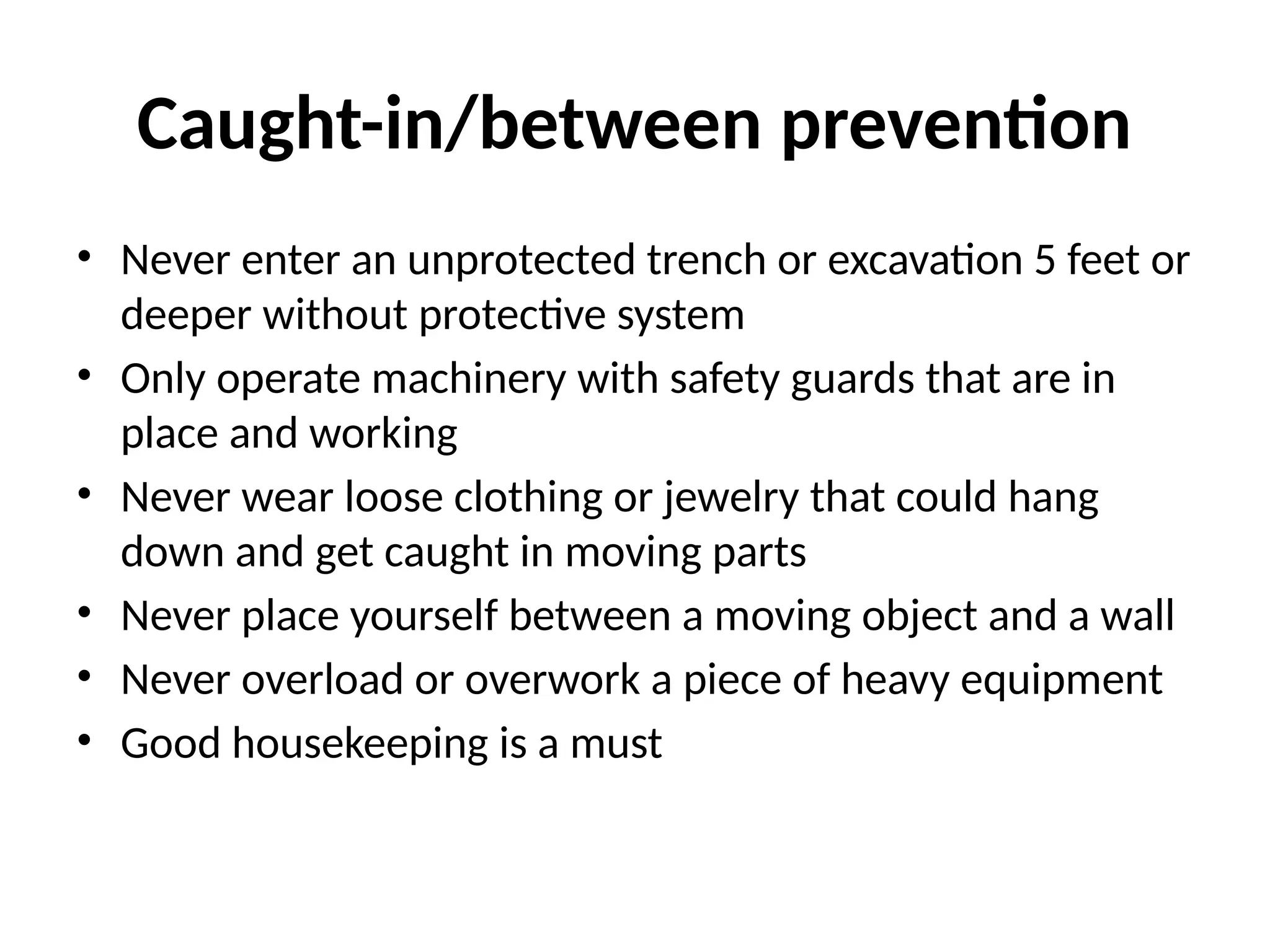 Caught-in/between prevention
• Never enter an unprotected trench or excavation 5 feet or
deeper without protective system
• Only operate machinery with safety guards that are in
place and working
• Never wear loose clothing or jewelry that could hang
down and get caught in moving parts
• Never place yourself between a moving object and a wall
• Never overload or overwork a piece of heavy equipment
• Good housekeeping is a must
 