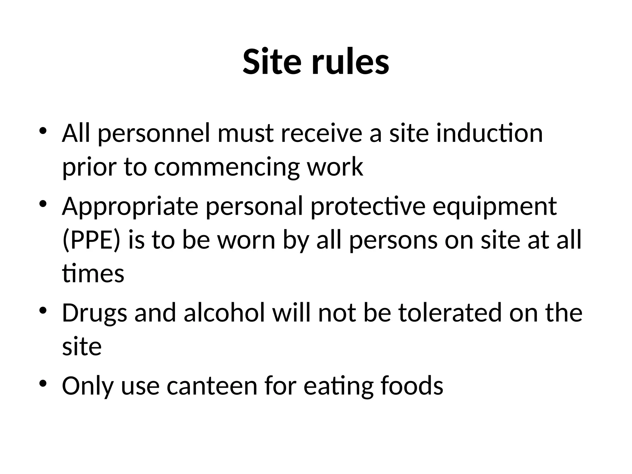 Site rules
• All personnel must receive a site induction
prior to commencing work
• Appropriate personal protective equipment
(PPE) is to be worn by all persons on site at all
times
• Drugs and alcohol will not be tolerated on the
site
• Only use canteen for eating foods
 