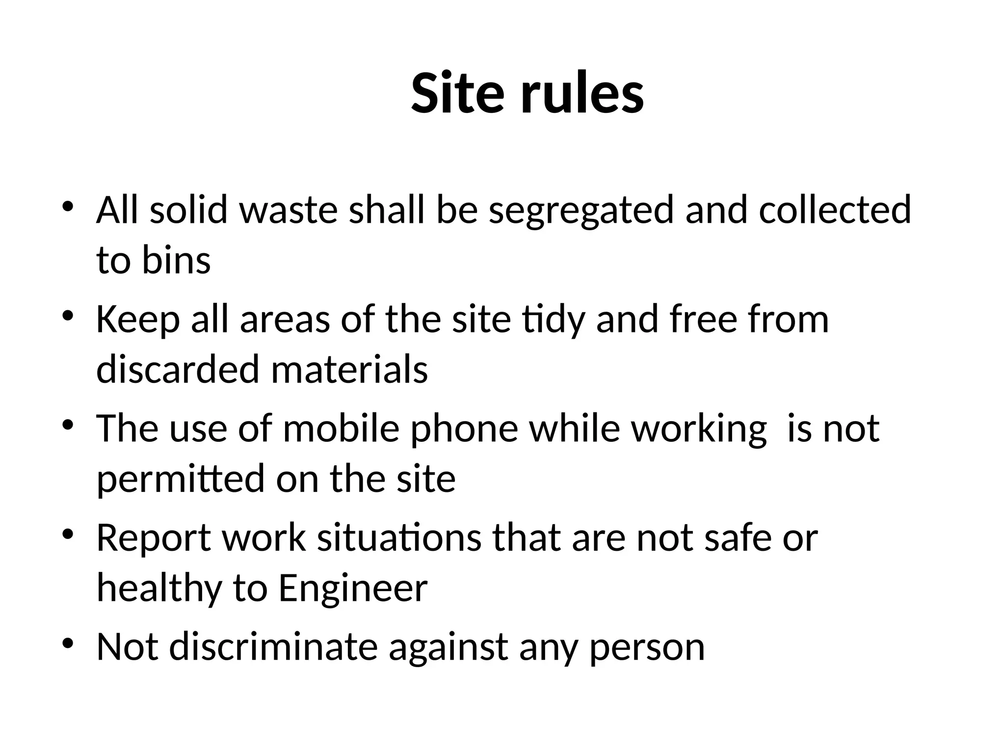 Site rules
• All solid waste shall be segregated and collected
to bins
• Keep all areas of the site tidy and free from
discarded materials
• The use of mobile phone while working is not
permitted on the site
• Report work situations that are not safe or
healthy to Engineer
• Not discriminate against any person
 