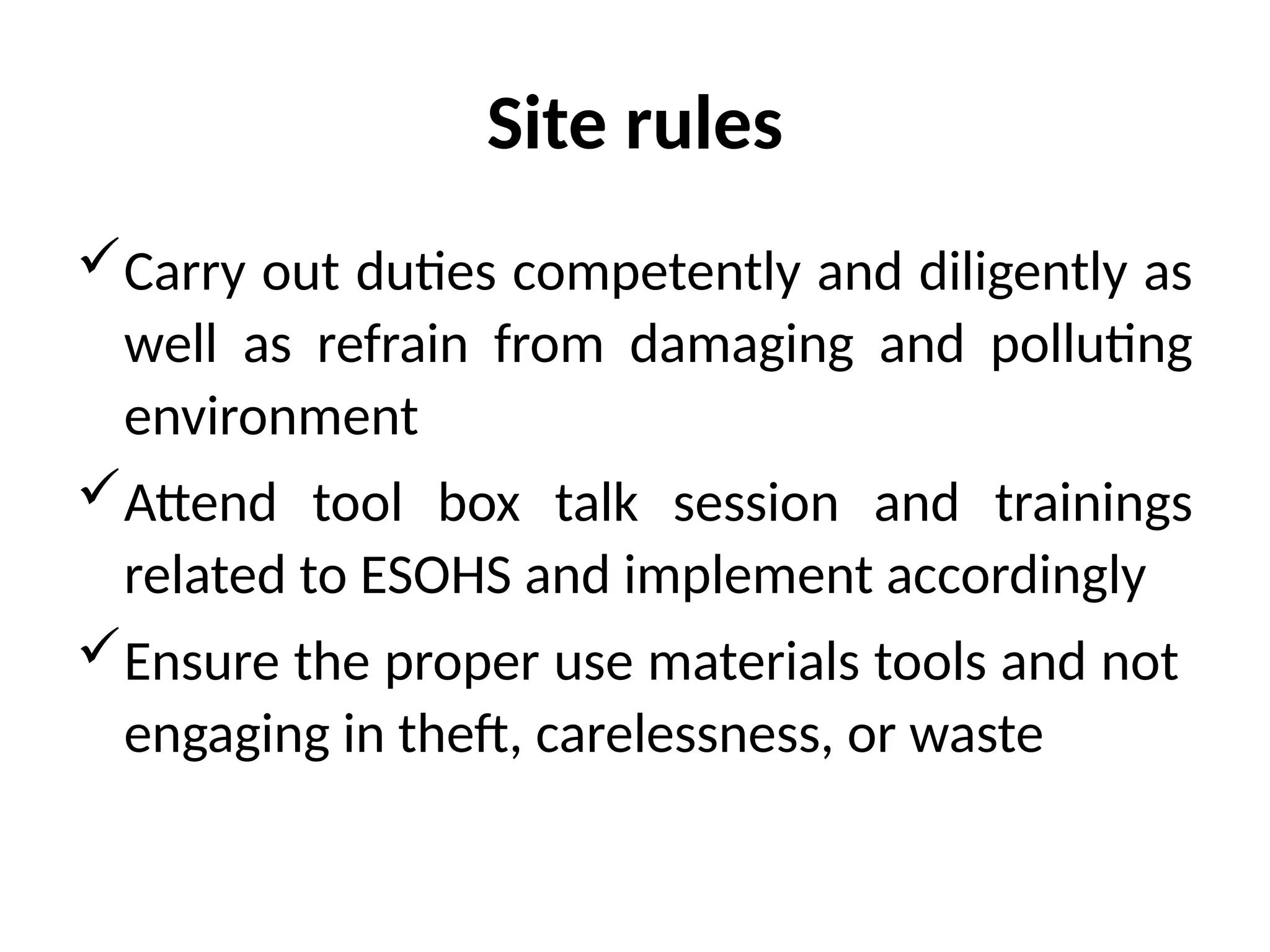 Site rules
Carry out duties competently and diligently as
well as refrain from damaging and polluting
environment
Attend tool box talk session and trainings
related to ESOHS and implement accordingly
Ensure the proper use materials tools and not
engaging in theft, carelessness, or waste
 