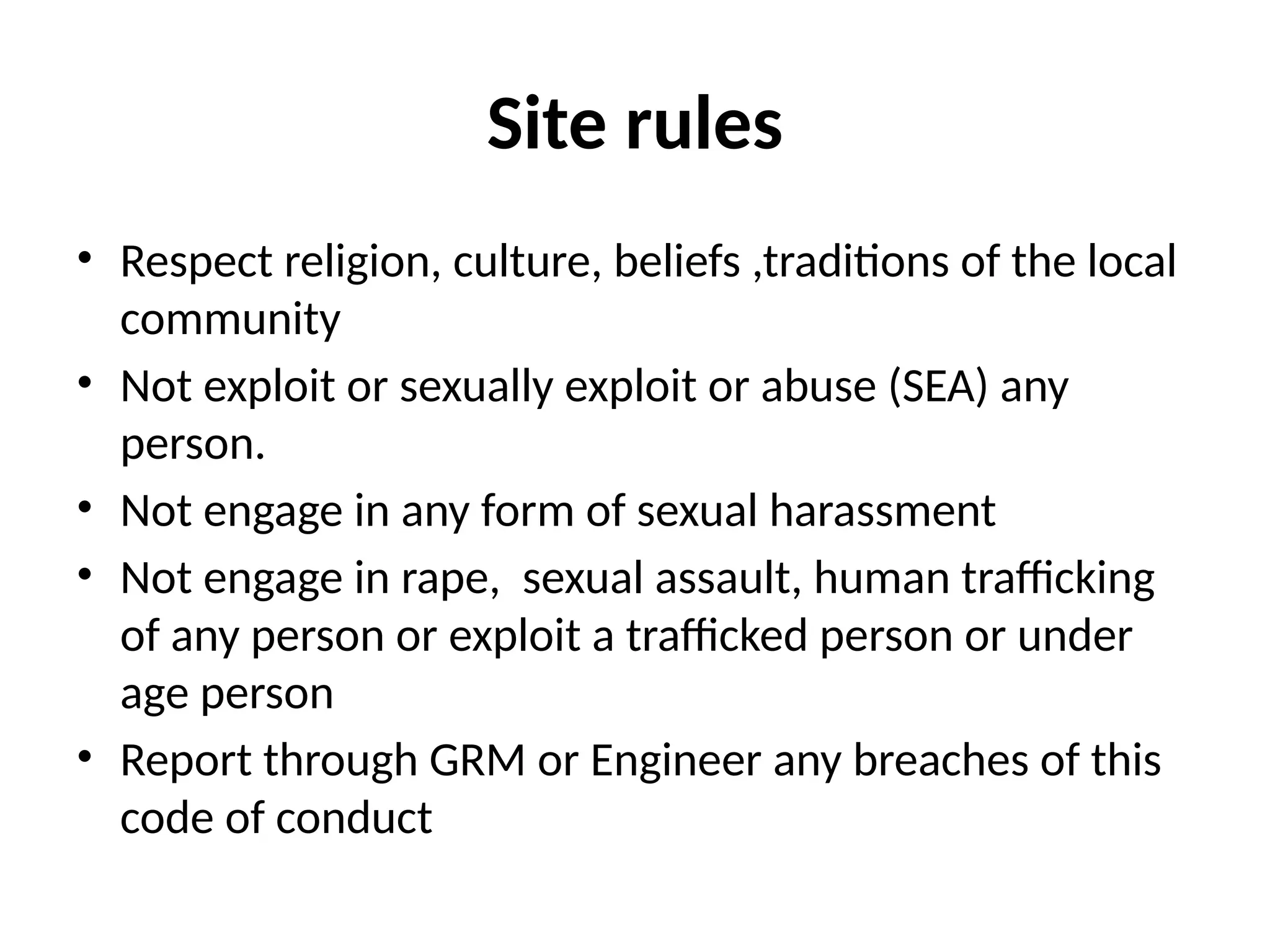 Site rules
• Respect religion, culture, beliefs ,traditions of the local
community
• Not exploit or sexually exploit or abuse (SEA) any
person.
• Not engage in any form of sexual harassment
• Not engage in rape, sexual assault, human trafficking
of any person or exploit a trafficked person or under
age person
• Report through GRM or Engineer any breaches of this
code of conduct
 