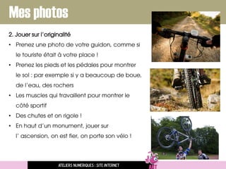 Mes photos
2. Jouer sur l’originalité
• Prenez une photo de votre guidon, comme si
le touriste était à votre place !
• Prenez les pieds et les pédales pour montrer
le sol : par exemple si y a beaucoup de boue,
de l’eau, des rochers
• Les muscles qui travaillent pour montrer le
côté sportif
• Des chutes et on rigole !
• En haut d’un monument, jouer sur
l’ ascension, on est fier, on porte son vélo !
Ateliers numériques : site internet
 