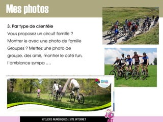 Mes photos
3. Par type de clientèle
Vous proposez un circuit famille ?
Montrer le avec une photo de famille
Groupes ? Mettez une photo de
groupe, des amis, montrer le coté fun,
l’ambiance sympa ….
Ateliers numériques : site internet
 