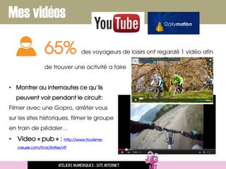 Mes vidéos
65% des voyageurs de loisirs ont regardé 1 vidéo afin
de trouver une activité a faire
• Montrer au internautes ce qu’ils
peuvent voir pendant le circuit:
Filmer avec une Gopro, arrêter vous
sur les sites historiques, filmer le groupe
en train de pédaler…
• Video « pub » : http://www.tourisme-
creuse.com/fr/activites/vtt
Ateliers numériques : site internet
 