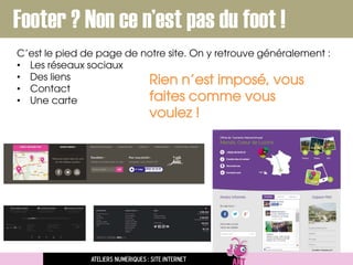 C’est le pied de page de notre site. On y retrouve généralement :
• Les réseaux sociaux
• Des liens
• Contact
• Une carte
Ateliers numériques : site internet
Footer ? Non ce n’est pas du foot !
Rien n’est imposé, vous
faites comme vous
voulez !
 