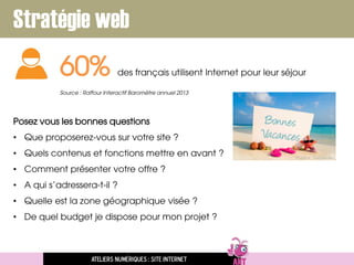 Stratégie web
Posez vous les bonnes questions
• Que proposerez-vous sur votre site ?
• Quels contenus et fonctions mettre en avant ?
• Comment présenter votre offre ?
• A qui s’adressera-t-il ?
• Quelle est la zone géographique visée ?
• De quel budget je dispose pour mon projet ?
60% des français utilisent Internet pour leur séjour
Source : Raffour Interactif Baromètre annuel 2013
Ateliers numériques : site internet
 