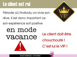 Ateliers numériques : site internet
Le client est roi
Période où l'individu va vivre son
rêve. Il est donc important ce
son expérience soit positive
Le client doit être
chouchouté !
C’est lui le VIP !
 