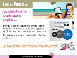 Le client aime
partager et
parler ...
Ateliers numériques : site internet
Les « Posts »
Le touriste est hyperconnecté!
Lorsqu’il est en vacance ou de retour
chez lui, un touriste aime partager ce
qu’il vit avec ses proches, ses amis, via
les réseaux sociaux, poster des photos,
vidéos ....
 