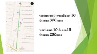 ระยะทางจากปากซอยถึงแยก 10 
ประมาณ 300 เมตร 
ระหว่างแยก 10 ถึง แยก15 
ประมาณ 250เมตร 
 