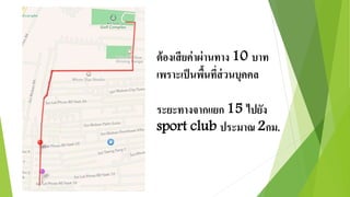 ต้องเสียค่าผ่านทาง 10 บาท 
เพราะเป็นพื้นที่ส่วนบุคคล 
ระยะทางจากแยก 15 ไปยัง 
sport club ประมาณ 2กม. 
 