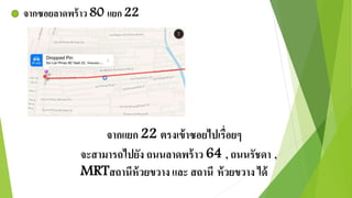 จากซอยลาดพร้าว 80 แยก 22 
จากแยก 22 ตรงเข้าซอยไปเรื่อยๆ 
จะสามารถไปยัง ถนนลาดพร้าว 64 , ถนนรัชดา , 
MRTสถานีห้วยขวาง และ สถานี ห้วยขวาง ได้ 
 