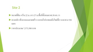 Site 2 
ขนาดที่ดิน กว้าง 22 ม. ยาว 27 ม.พื้นที่ทั้งหมด148.50 ตร.วา 
ทางหลัก เข้าจากถนนลาดพร้าว จากหน้าปากซอยถึงไซต์ที่2 ระยะทาง 550 
เมตร 
 ราคาประมาณ 7,573,500 บาท 
 