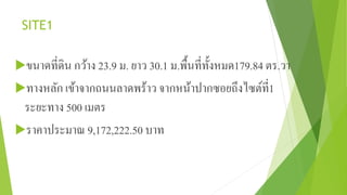 SITE1 
ขนาดที่ดิน กว้าง 23.9 ม. ยาว 30.1 ม.พื้นที่ทั้งหมด179.84 ตร.วา 
ทางหลัก เข้าจากถนนลาดพร้าว จากหน้าปากซอยถึงไซต์ที่1 
ระยะทาง 500 เมตร 
ราคาประมาณ 9,172,222.50 บาท 
 