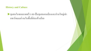 History and Culture 
ชุมชนในซอยลาดพร้าว 80 เป็นชุมชนคนเมืองและส่วนใหญ่เช่า 
อพาร์ทเมนต์คนในพื้นที่ค่อนข้างน้อย 
 