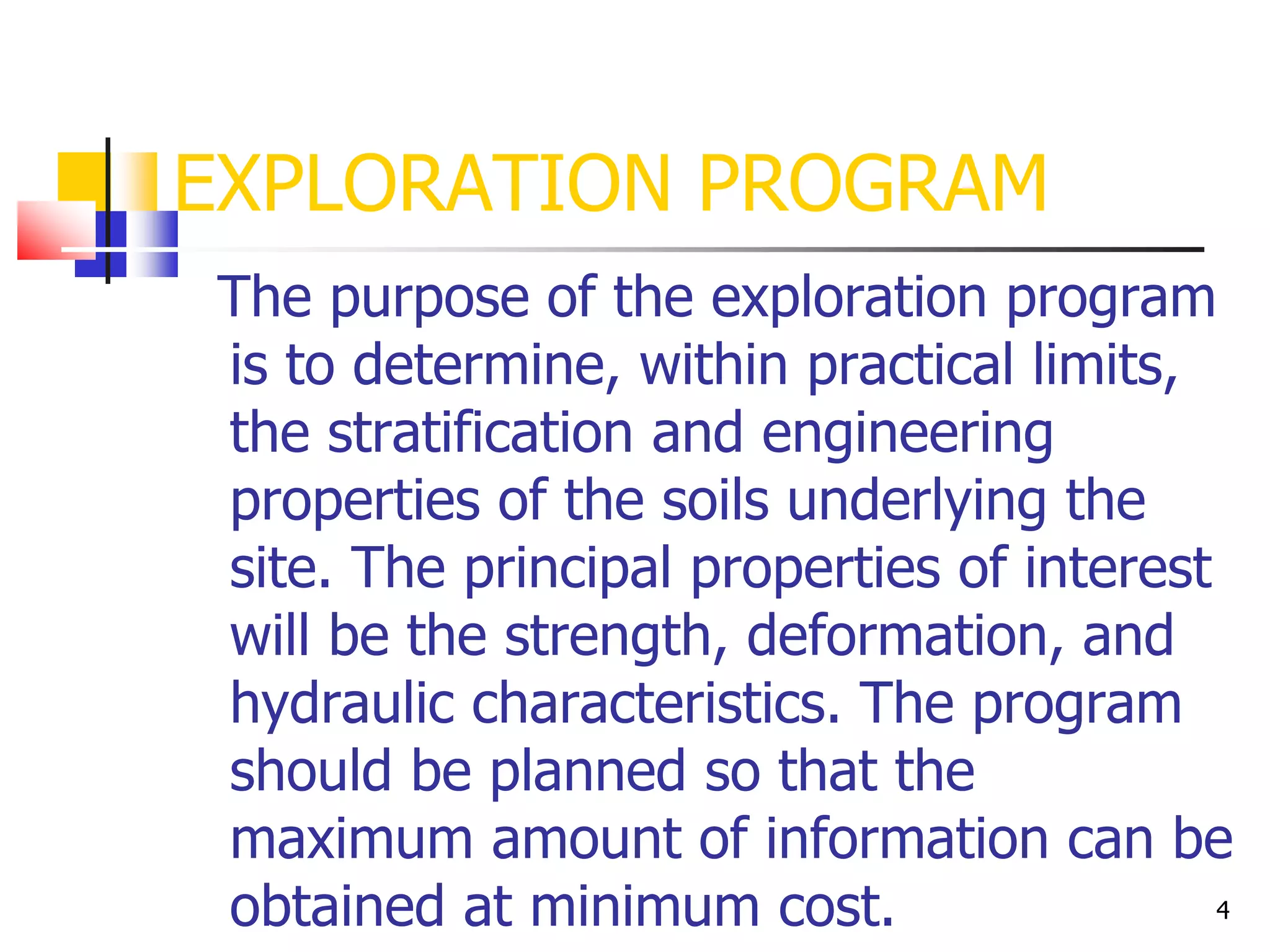 4
EXPLORATION PROGRAM
The purpose of the exploration program
is to determine, within practical limits,
the stratification and engineering
properties of the soils underlying the
site. The principal properties of interest
will be the strength, deformation, and
hydraulic characteristics. The program
should be planned so that the
maximum amount of information can be
obtained at minimum cost.
 