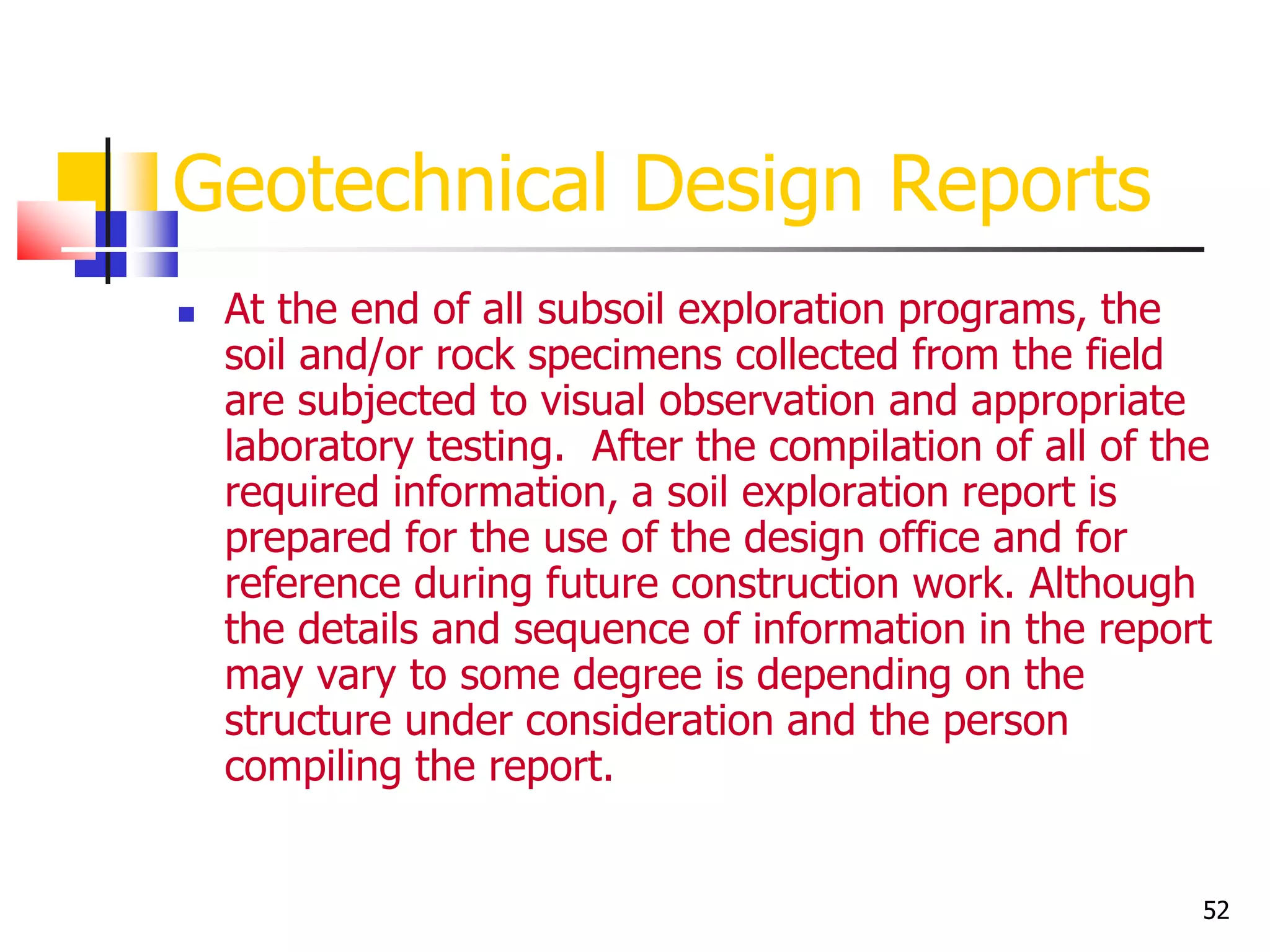 52
Geotechnical Design Reports
 At the end of all subsoil exploration programs, the
soil and/or rock specimens collected from the field
are subjected to visual observation and appropriate
laboratory testing. After the compilation of all of the
required information, a soil exploration report is
prepared for the use of the design office and for
reference during future construction work. Although
the details and sequence of information in the report
may vary to some degree is depending on the
structure under consideration and the person
compiling the report.
 