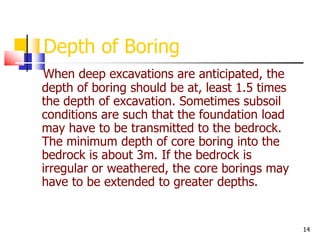14
Depth of Boring
When deep excavations are anticipated, the
depth of boring should be at, least 1.5 times
the depth of excavation. Sometimes subsoil
conditions are such that the foundation load
may have to be transmitted to the bedrock.
The minimum depth of core boring into the
bedrock is about 3m. If the bedrock is
irregular or weathered, the core borings may
have to be extended to greater depths.
 
