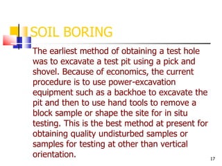 17
SOIL BORING
The earliest method of obtaining a test hole
was to excavate a test pit using a pick and
shovel. Because of economics, the current
procedure is to use power-excavation
equipment such as a backhoe to excavate the
pit and then to use hand tools to remove a
block sample or shape the site for in situ
testing. This is the best method at present for
obtaining quality undisturbed samples or
samples for testing at other than vertical
orientation.
 