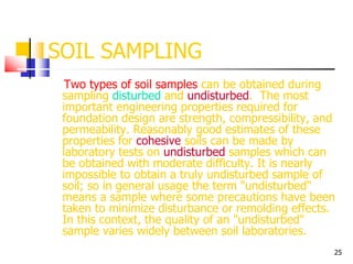25
SOIL SAMPLING
Two types of soil samples can be obtained during
sampling disturbed and undisturbed. The most
important engineering properties required for
foundation design are strength, compressibility, and
permeability. Reasonably good estimates of these
properties for cohesive soils can be made by
laboratory tests on undisturbed samples which can
be obtained with moderate difficulty. It is nearly
impossible to obtain a truly undisturbed sample of
soil; so in general usage the term "undisturbed"
means a sample where some precautions have been
taken to minimize disturbance or remolding effects.
In this context, the quality of an "undisturbed"
sample varies widely between soil laboratories.
 