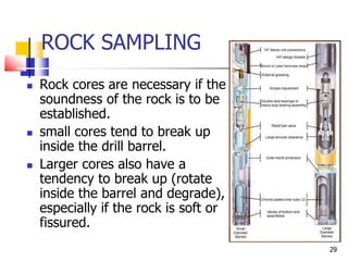 29
ROCK SAMPLING
 Rock cores are necessary if the
soundness of the rock is to be
established.
 small cores tend to break up
inside the drill barrel.
 Larger cores also have a
tendency to break up (rotate
inside the barrel and degrade),
especially if the rock is soft or
fissured.
 