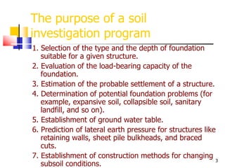 3
The purpose of a soil
investigation program
1. Selection of the type and the depth of foundation
suitable for a given structure.
2. Evaluation of the load-bearing capacity of the
foundation.
3. Estimation of the probable settlement of a structure.
4. Determination of potential foundation problems (for
example, expansive soil, collapsible soil, sanitary
landfill, and so on).
5. Establishment of ground water table.
6. Prediction of lateral earth pressure for structures like
retaining walls, sheet pile bulkheads, and braced
cuts.
7. Establishment of construction methods for changing
subsoil conditions.
 