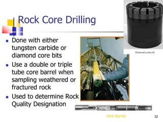 32
Rock Core Drilling
 Done with either
tungsten carbide or
diamond core bits
 Use a double or triple
tube core barrel when
sampling weathered or
fractured rock
 Used to determine Rock
Quality Designation
core barrel
 