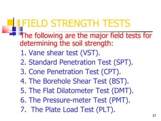 37
FIELD STRENGTH TESTS
The following are the major field tests for
determining the soil strength:
1. Vane shear test (VST).
2. Standard Penetration Test (SPT).
3. Cone Penetration Test (CPT).
4. The Borehole Shear Test (BST).
5. The Flat Dilatometer Test (DMT).
6. The Pressure-meter Test (PMT).
7. The Plate Load Test (PLT).
 