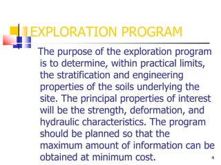 4
EXPLORATION PROGRAM
The purpose of the exploration program
is to determine, within practical limits,
the stratification and engineering
properties of the soils underlying the
site. The principal properties of interest
will be the strength, deformation, and
hydraulic characteristics. The program
should be planned so that the
maximum amount of information can be
obtained at minimum cost.
 