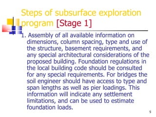 5
Steps of subsurface exploration
program [Stage 1]
1. Assembly of all available information on
dimensions, column spacing, type and use of
the structure, basement requirements, and
any special architectural considerations of the
proposed building. Foundation regulations in
the local building code should be consulted
for any special requirements. For bridges the
soil engineer should have access to type and
span lengths as well as pier loadings. This
information will indicate any settlement
limitations, and can be used to estimate
foundation loads.
 