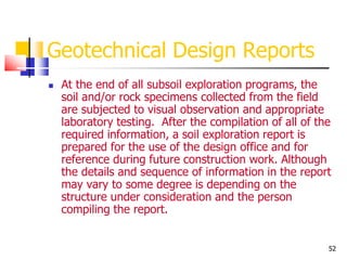 52
Geotechnical Design Reports
 At the end of all subsoil exploration programs, the
soil and/or rock specimens collected from the field
are subjected to visual observation and appropriate
laboratory testing. After the compilation of all of the
required information, a soil exploration report is
prepared for the use of the design office and for
reference during future construction work. Although
the details and sequence of information in the report
may vary to some degree is depending on the
structure under consideration and the person
compiling the report.
 