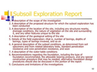 53
Subsoil Exploration Report
1. A description of the scope of the investigation
2. A description of the proposed structure for which the subsoil exploration has
been conducted
3. A description of the location of the site, including any structures nearby,
drainage conditions, the nature of vegetation on the site and surrounding
it, and any other features unique to the site
4. A description of the geological setting of the site
5. Details of the field exploration—that is, number of borings, depths of
borings, types of borings involved, and so on
6. A general description of the subsoil conditions, as determined from soil
specimens and from related laboratory tests, standard penetration
resistance and cone penetration resistance, and soon
7. A description of the water-table conditions
8. Recommendations regarding the foundation, including the type of
foundation recommended, the allowable bearing pressure, and any special
construction procedure that may he needed; alternative foundation design
procedures should also be discussed in this portion of the report
9. Conclusions and limitations of the investigations
 