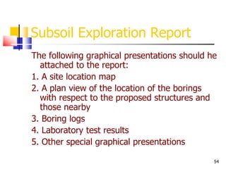 54
Subsoil Exploration Report
The following graphical presentations should he
attached to the report:
1. A site location map
2. A plan view of the location of the borings
with respect to the proposed structures and
those nearby
3. Boring logs
4. Laboratory test results
5. Other special graphical presentations
 