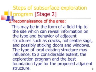 6
Steps of subsurface exploration
program [Stage 2]
2.Reconnaissance of the area:
This may be in the form of a field trip to
the site which can reveal information on
the type and behavior of adjacent
structures such as cracks, noticeable sags,
and possibly sticking doors and windows.
The type of local existing structure may
influence, to a considerable extent, the
exploration program and the best
foundation type for the proposed adjacent
structure.
 
