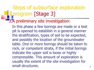 7
Steps of subsurface exploration
program [Stage 3]
3.A preliminary site investigation:
In this phase a few borings are made or a test
pit is opened to establish in a general manner
the stratification, types of soil to be expected,
and possibly the location of the groundwater
table. One or more borings should be taken to
rock, or competent strata, if the initial borings
indicate the upper soil is loose or highly
compressible. This amount of exploration is
usually the extent of the site investigation for
small structures.
 